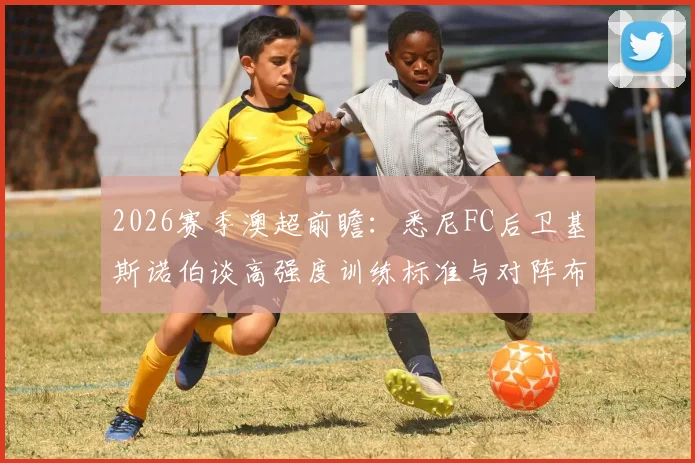 2026赛季澳超前瞻：悉尼FC后卫基斯诺伯谈高强度训练标准与对阵布里斯班狮吼的战术优势