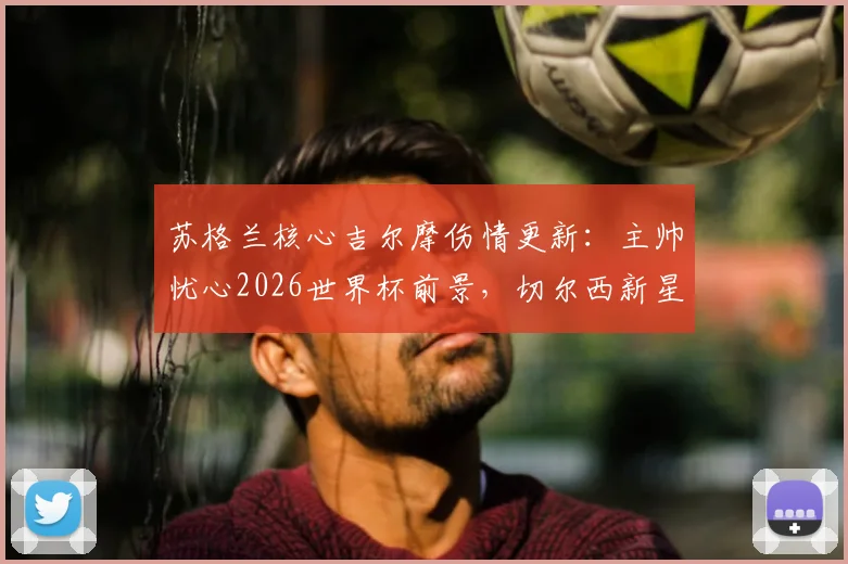 苏格兰核心吉尔摩伤情更新：主帅忧心2026世界杯前景，切尔西新星康复时间与阵容影响深度解读
