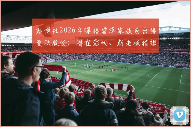 彭博社2026年曝格雷泽家族或出售曼联股份：潜在影响、新老板猜想与球迷反应全解析
