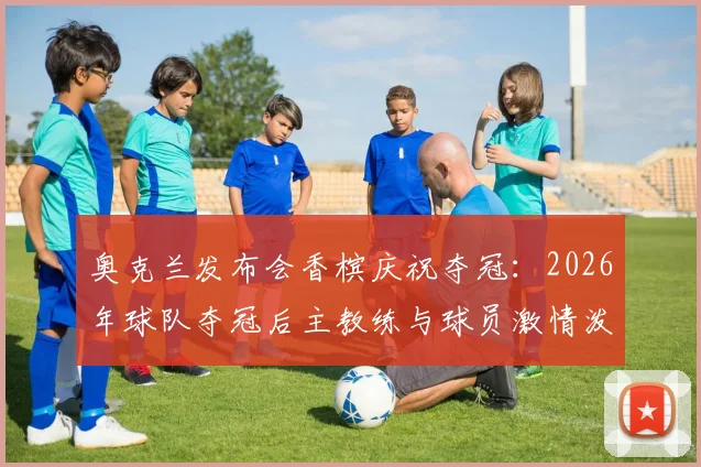 奥克兰发布会香槟庆祝夺冠:2026年球队夺冠后主教练与球员激情泼洒香槟现场解析与深度回顾