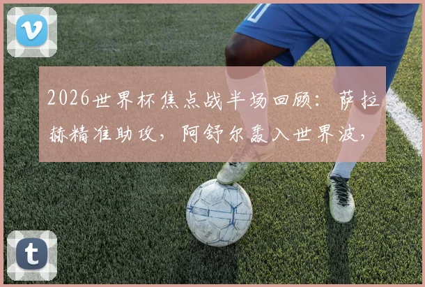 2026世界杯焦点战半场回顾:萨拉赫精准助攻,阿舒尔轰入世界波,埃及1-0暂时领先比利时