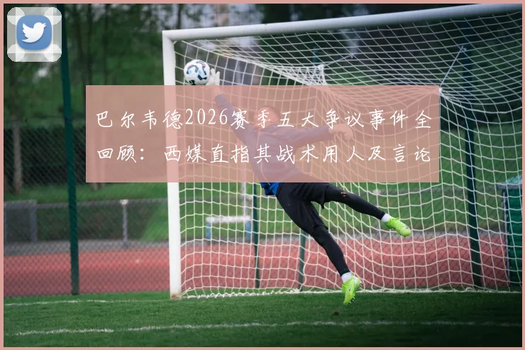 巴尔韦德2026赛季五大争议事件全回顾:西媒直指其战术用人及言论引发巨大质疑