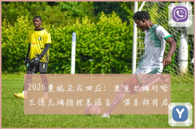 2026曼城正式回应:里克尔梅对哈兰德无端指控系谣言,俱乐部将启动法律程序捍卫权益