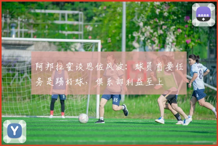 阿邦拉霍谈恩佐风波：球员首要任务是踢好球，俱乐部利益至上