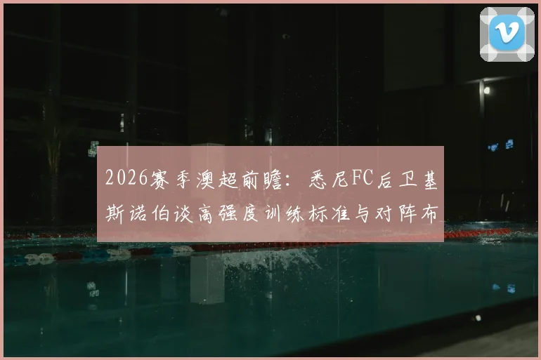 2026赛季澳超前瞻:悉尼FC后卫基斯诺伯谈高强度训练标准与对阵布里斯班狮吼的战术优势