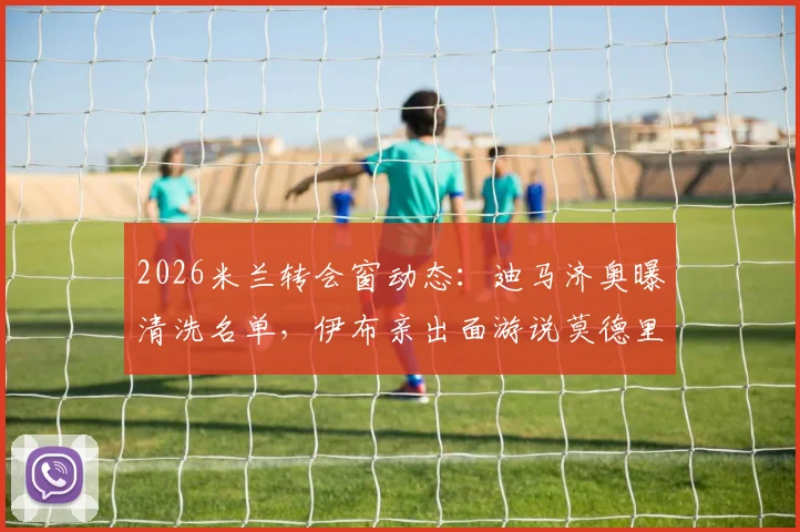 2026米兰转会窗动态:迪马济奥曝清洗名单,伊布亲出面游说莫德里奇留队细节