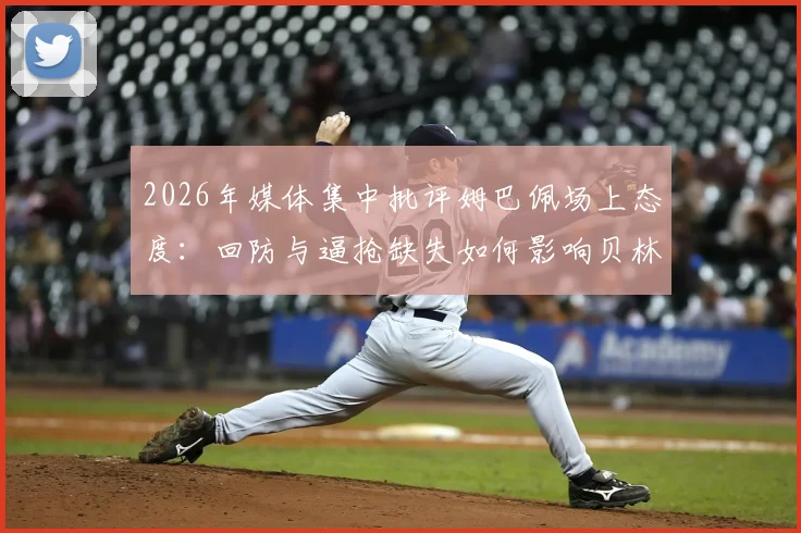 2026年媒体集中批评姆巴佩场上态度:回防与逼抢缺失如何影响贝林厄姆及维尼修斯发挥?