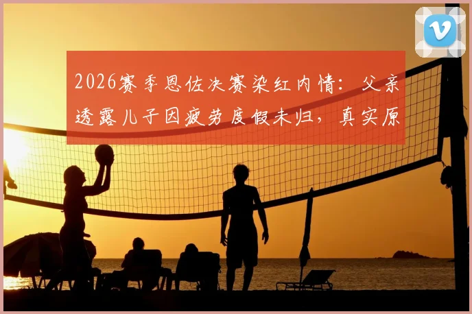 2026赛季恩佐决赛染红内情:父亲透露儿子因疲劳度假未归,真实原因深度解读