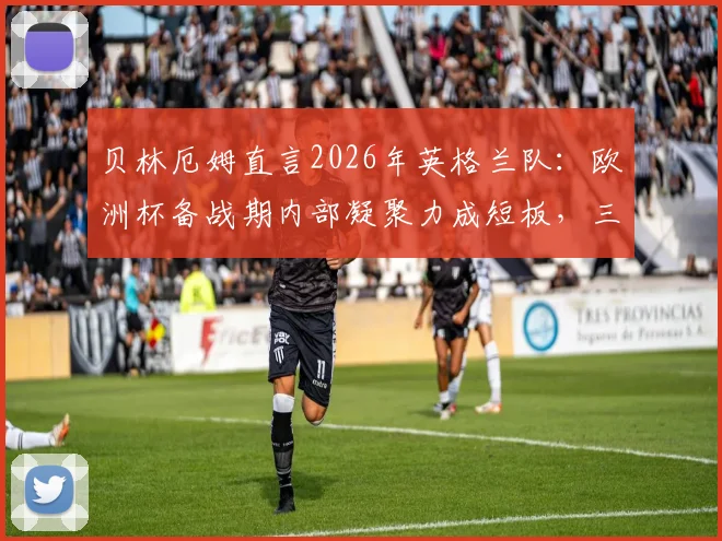 贝林厄姆直言2026年英格兰队：欧洲杯备战期内部凝聚力成短板，三狮军团需正视团队问题