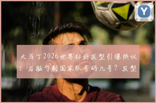 大马丁2026世界杯新发型引爆热议:后脑勺剃国家队号码几号?发型寓意与模仿价格一览