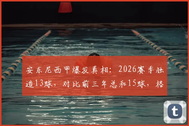 安东尼西甲爆发真相：2026赛季独造13球，对比前三年总和15球，格拉纳达核心如何迎来第二春？
