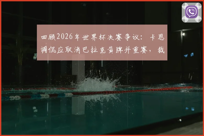 回顾2026年世界杯决赛争议：卡恩调侃应取消巴拉克黄牌并重赛，裁判尺度再成焦点