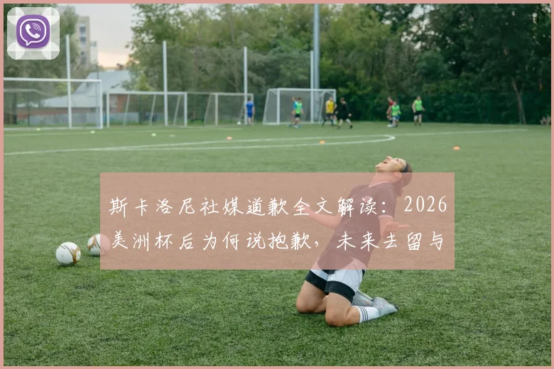 斯卡洛尼社媒道歉全文解读:2026美洲杯后为何说抱歉,未来去留与梅西反应成焦点