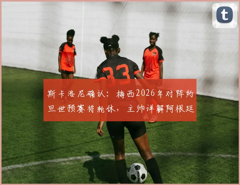 斯卡洛尼确认：梅西2026年对阵约旦世预赛将轮休，主帅详解阿根廷战术调整与出场安排