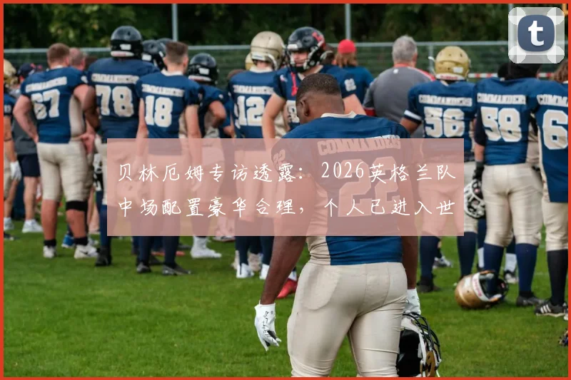 贝林厄姆专访透露:2026英格兰队中场配置豪华合理,个人已进入世界杯备战节奏,附阵容深度解析
