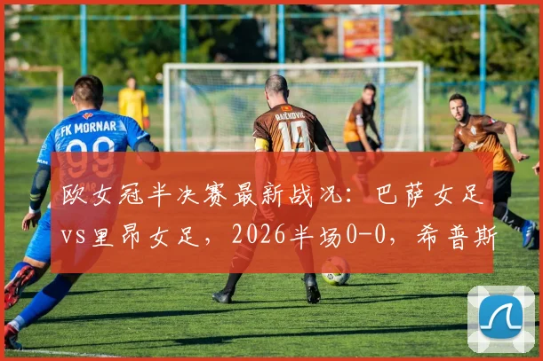 欧女冠半决赛最新战况:巴萨女足vs里昂女足,2026半场0-0,希普斯争议进球被吹无效全解析
