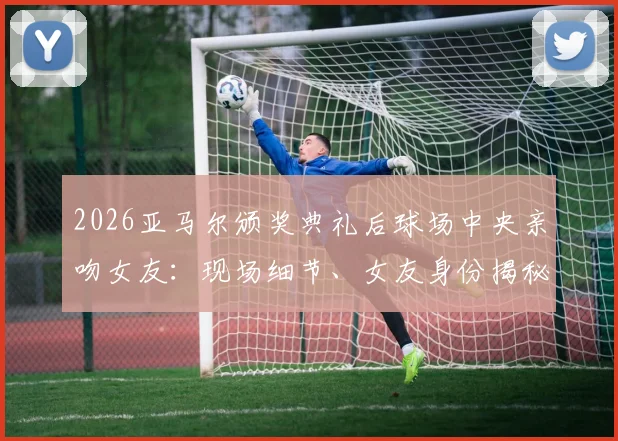 2026亚马尔颁奖典礼后球场中央亲吻女友：现场细节、女友身份揭秘及完整视频回顾
