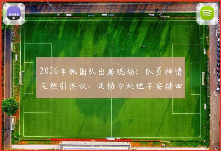 2026年韩国队出局现场：队员神情茫然引热议，足协冷处理不安排回国接机活动引深思