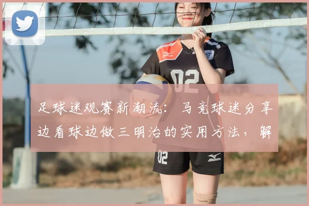 足球迷观赛新潮流：马竞球迷分享边看球边做三明治的实用方法，解决2026年看球吃饭难题