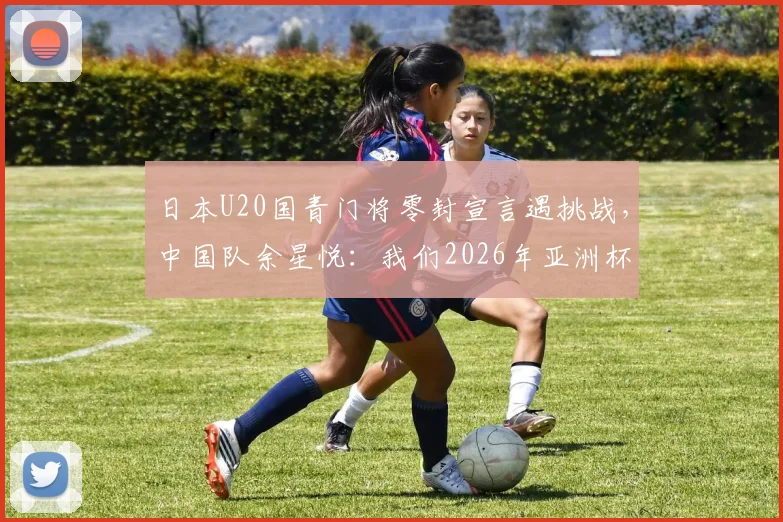 日本U20国青门将零封宣言遇挑战，中国队余星悦：我们2026年亚洲杯每场都在进步