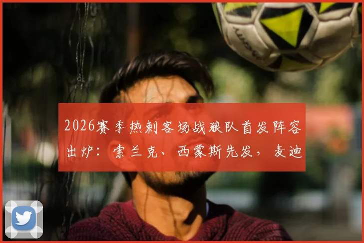 2026赛季热刺客场战狼队首发阵容出炉：索兰克、西蒙斯先发，麦迪逊担任替补原因几何？