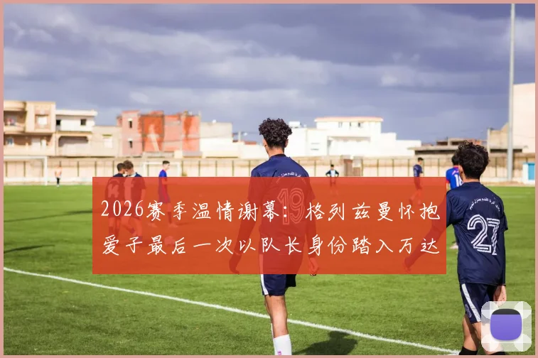 2026赛季温情谢幕:格列兹曼怀抱爱子最后一次以队长身份踏入万达大都会球场