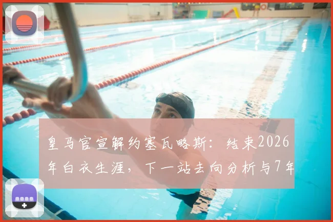 皇马官宣解约塞瓦略斯:结束2026年白衣生涯,下一站去向分析与7年贡献回顾