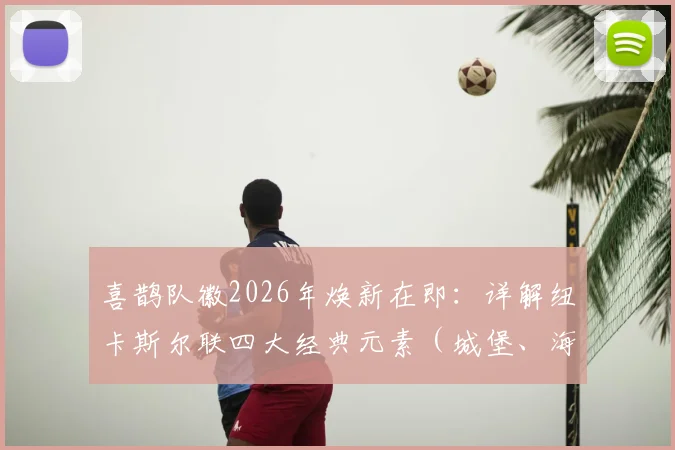 喜鹊队徽2026年焕新在即：详解纽卡斯尔联四大经典元素（城堡、海马、缎带、黑白）的传承与设计故事