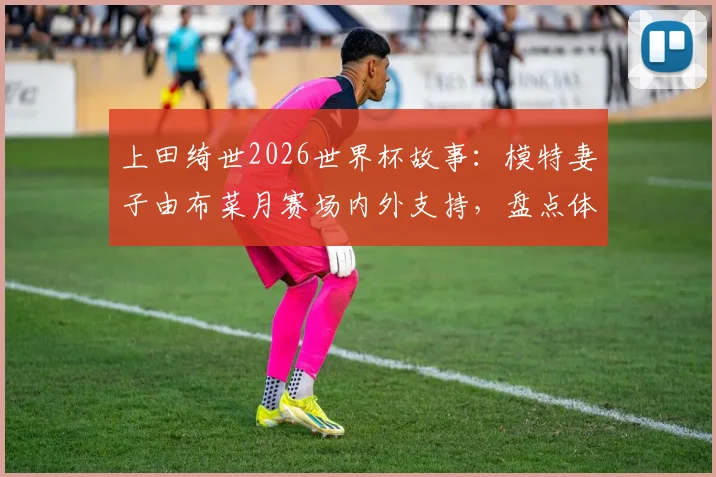 上田绮世2026世界杯故事:模特妻子由布菜月赛场内外支持,盘点体坛女神爱妻如何助力球星