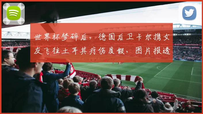 世界杯梦碎后,德国后卫卡尔携女友飞往土耳其疗伤度假,图片报透露其近期动态与未来规划
