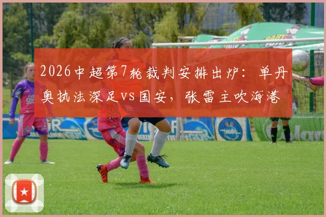 2026中超第7轮裁判安排出炉：单丹奥执法深足vs国安，张雷主吹海港对阵重庆，关键战判罚引热议