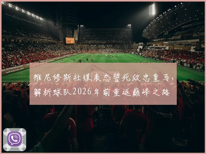 维尼修斯社媒表态誓死效忠皇马，解析球队2026年前重返巅峰之路