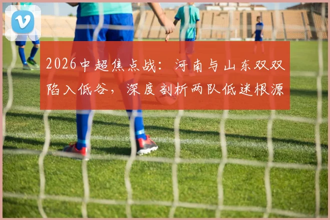 2026中超焦点战:河南与山东双双陷入低谷,深度剖析两队低迷根源与赛前关键看点