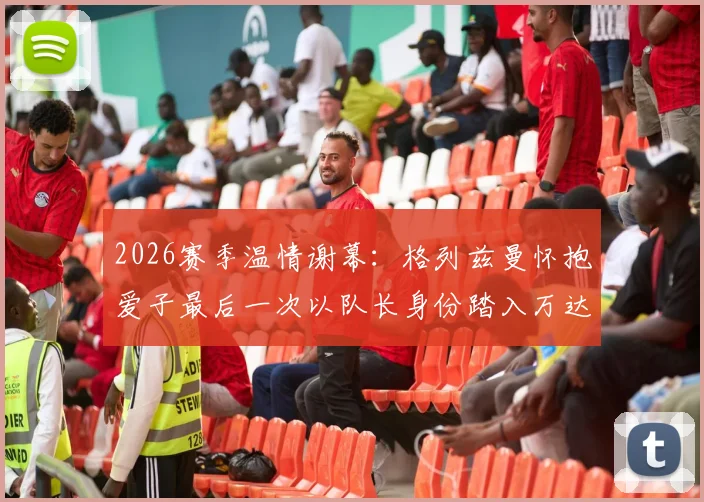 2026赛季温情谢幕：格列兹曼怀抱爱子最后一次以队长身份踏入万达大都会球场