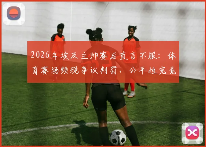 2026年埃及主帅赛后直言不服：体育赛场频现争议判罚，公平性究竟何在？