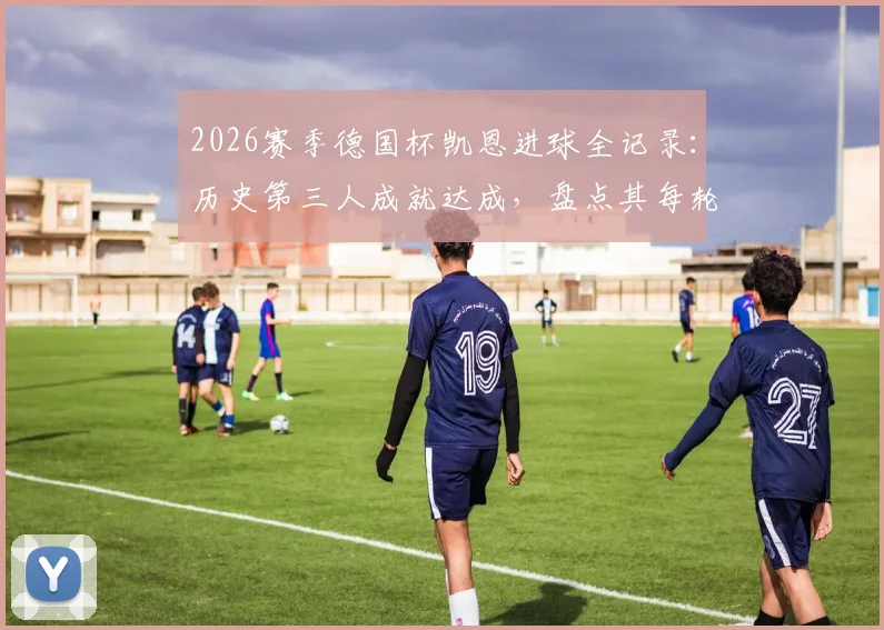 2026赛季德国杯凯恩进球全记录：历史第三人成就达成，盘点其每轮破门关键数据与含金量