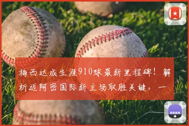 梅西达成生涯910球最新里程碑!解析迈阿密国际新主场取胜关键,一传一射精彩瞬间全回顾