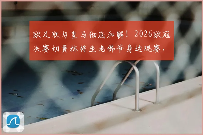 欧足联与皇马彻底和解！2026欧冠决赛切费林将坐老佛爷身边观赛，两大巨头恩怨正式落幕