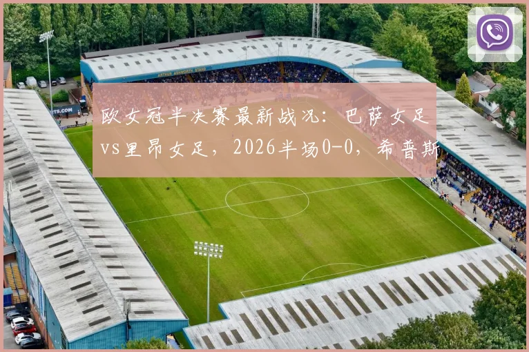 欧女冠半决赛最新战况:巴萨女足vs里昂女足,2026半场0-0,希普斯争议进球被吹无效全解析