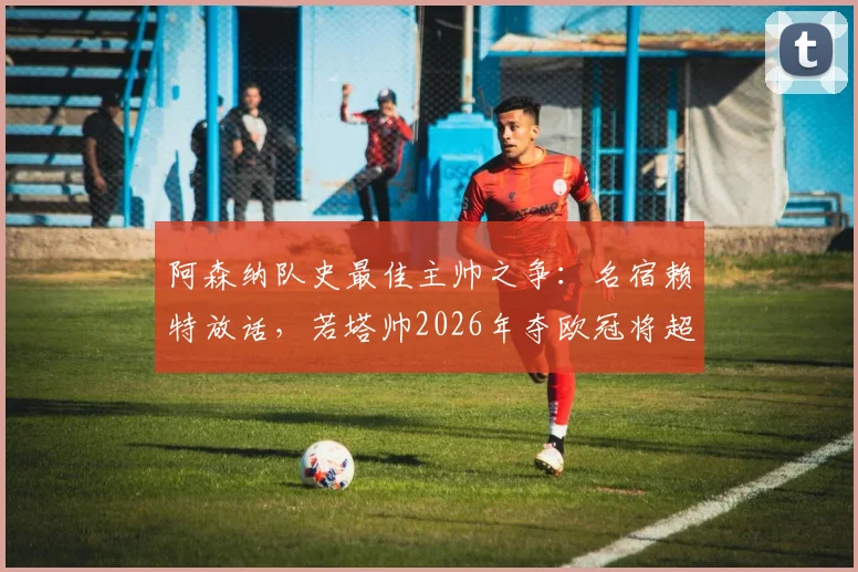 阿森纳队史最佳主帅之争：名宿赖特放话，若塔帅2026年夺欧冠将超越温格？全面解析两位功勋