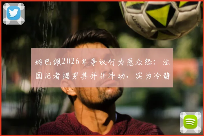 姆巴佩2026年争议行为惹众怒：法国记者揭穿其并非冲动，实为冷静状态下的刻意算计