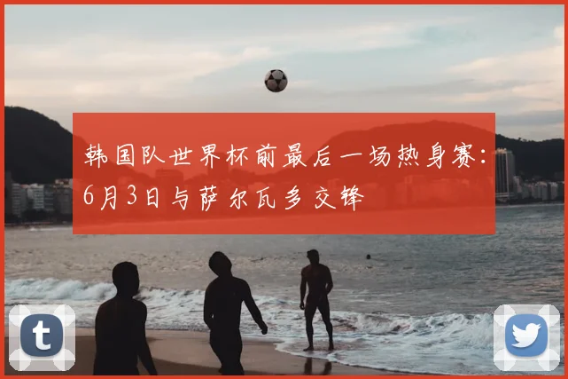 韩国队世界杯前最后一场热身赛：6月3日与萨尔瓦多交锋