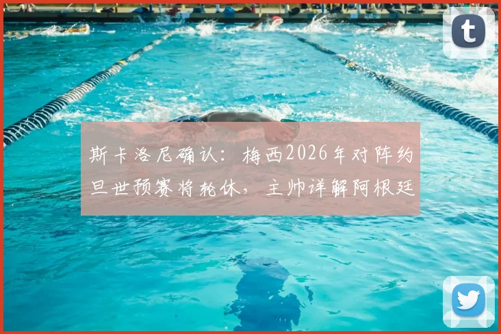 斯卡洛尼确认：梅西2026年对阵约旦世预赛将轮休，主帅详解阿根廷战术调整与出场安排
