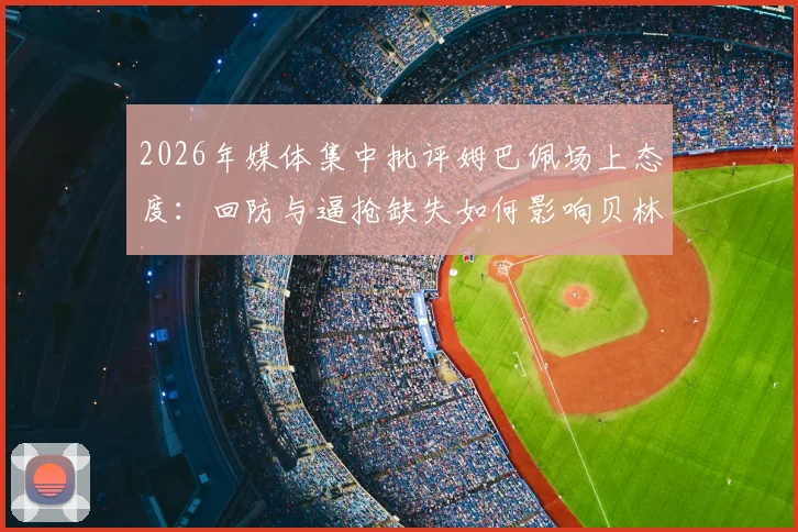 2026年媒体集中批评姆巴佩场上态度：回防与逼抢缺失如何影响贝林厄姆及维尼修斯发挥？