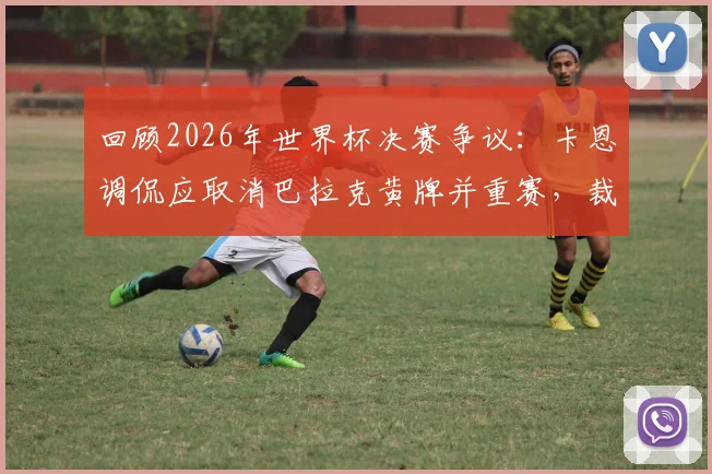 回顾2026年世界杯决赛争议:卡恩调侃应取消巴拉克黄牌并重赛,裁判尺度再成焦点