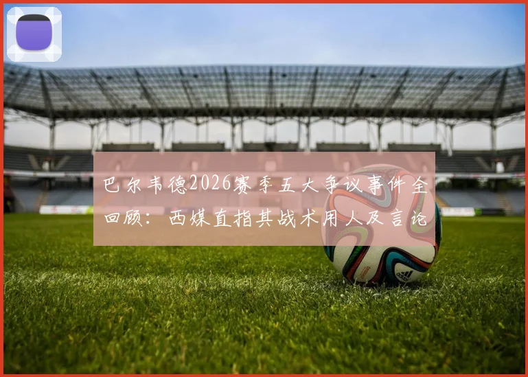 巴尔韦德2026赛季五大争议事件全回顾：西媒直指其战术用人及言论引发巨大质疑
