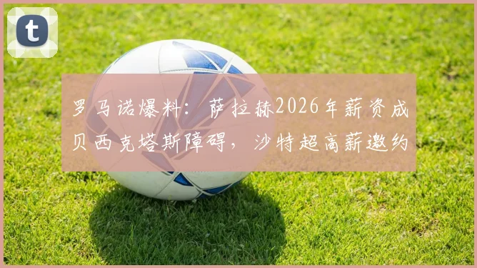 罗马诺爆料:萨拉赫2026年薪资成贝西克塔斯障碍,沙特超高薪邀约正在评估中