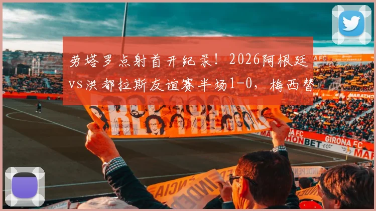 劳塔罗点射首开纪录！2026阿根廷vs洪都拉斯友谊赛半场1-0，梅西替补待命引关注