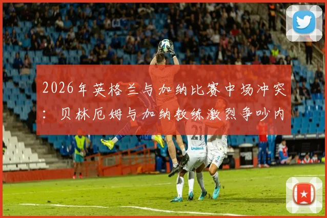 2026年英格兰与加纳比赛中场冲突:贝林厄姆与加纳教练激烈争吵内幕,双方球员现场拉架视频曝光