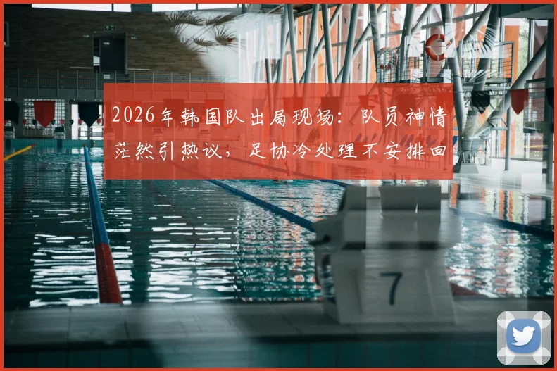 2026年韩国队出局现场:队员神情茫然引热议,足协冷处理不安排回国接机活动引深思